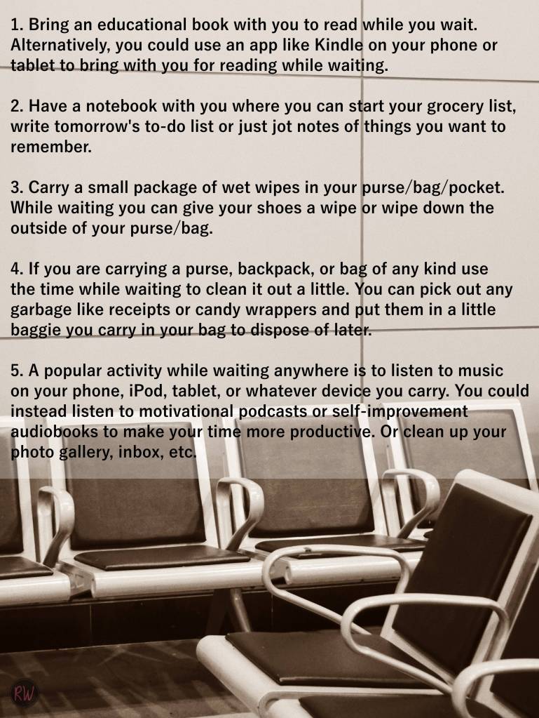 1. Bring an educational book with you to read while you wait. Alternatively, you could use an app like Kindle on your phone or tablet to bring with you for reading while waiting.

2. Have a notebook with you where you can start your grocery list, write tomorrow's to-do list or just jot notes of things you want to remember.

3. Carry a small package of wet wipes in your purse/bag/pocket. While waiting you can give your shoes a wipe or wipe down the outside of your purse/bag.

4. If you are carrying a purse, backpack, or bag of any kind use the time while waiting to clean it out a little. You can pick out any garbage like receipts or candy wrappers and put them in a little baggie you carry in your bag to dispose of later. 

5. A popular activity while waiting anywhere is to listen to music on your phone, iPod, tablet, or whatever device you carry. You could instead listen to motivational podcasts or self-improvement audiobooks to make your time more productive. Or clean up your photo gallery, inbox, etc.